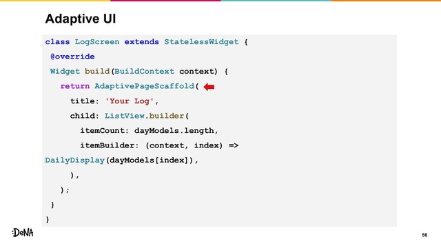 Adaptive UI
56
class LogScreen extends StatelessWidget {
@override
Widget build(BuildContext context) {
return AdaptivePageScaffold(
title: 'Your Log',
child: ListView.builder(
itemCount: dayModels.length,
itemBuilder: (context, index) =>
DailyDisplay(dayModels[index]),
),
);
}
}
