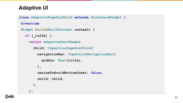 Adaptive UI
57
class AdaptivePageScaffold extends StatelessWidget {
@override
Widget build(BuildContext context) {
if (_isIOS) {
return AdaptiveTextTheme(
child: CupertinoPageScaffold(
navigationBar: CupertinoNavigationBar(
middle: Text(title),
),
resizeToAvoidBottomInset: false,
child: child,
),
);
