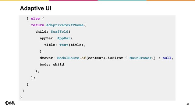 Adaptive UI
58
} else {
return AdaptiveTextTheme(
child: Scaffold(
appBar: AppBar(
title: Text(title),
),
drawer: ModalRoute.of(context).isFirst ? MainDrawer() : null,
body: child,
),
);
}
}
}

