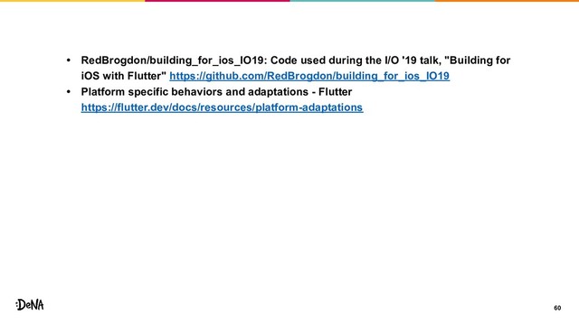 60
• RedBrogdon/building_for_ios_IO19: Code used during the I/O '19 talk, "Building for
iOS with Flutter" https://github.com/RedBrogdon/building_for_ios_IO19
• Platform specific behaviors and adaptations - Flutter
https://flutter.dev/docs/resources/platform-adaptations
