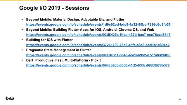 Google I/O 2019 - Sessions
• Beyond Mobile: Material Design, Adaptable UIs, and Flutter
https://events.google.com/io/schedule/events/1d9c02ed-bdc5-4a32-90bc-7316d6d1fb55
• Beyond Mobile: Building Flutter Apps for iOS, Android, Chrome OS, and Web
https://events.google.com/io/schedule/events/03d8425c-54ca-437b-bac7-ece76cca8347
• Building for iOS with Flutter
https://events.google.com/io/schedule/events/37261739-76c8-45fe-a8a8-5cd9b1a894c2
• Pragmatic State Management in Flutter
https://events.google.com/io/schedule/events/0cedc311-b646-4b29-b952-d7c7a832bfbd
• Dart: Productive, Fast, Multi-Platform - Pick 3
https://events.google.com/io/schedule/events/664c8a66-50d8-41d5-933c-0983f878b377
91
