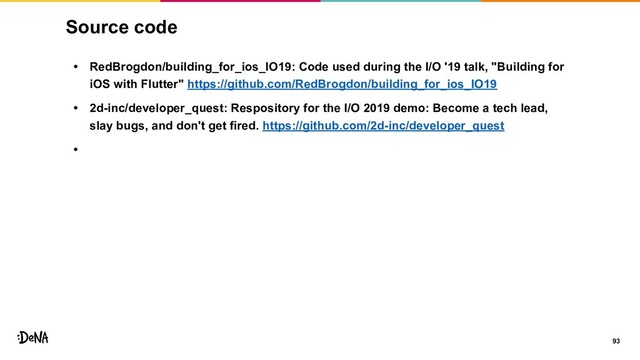 Source code
• RedBrogdon/building_for_ios_IO19: Code used during the I/O '19 talk, "Building for
iOS with Flutter" https://github.com/RedBrogdon/building_for_ios_IO19
• 2d-inc/developer_quest: Respository for the I/O 2019 demo: Become a tech lead,
slay bugs, and don't get fired. https://github.com/2d-inc/developer_quest
•
93
