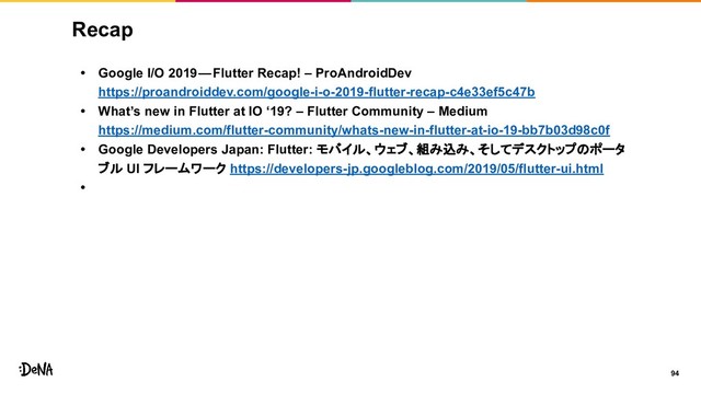 94
Recap
• Google I/O 2019 — Flutter Recap! – ProAndroidDev
https://proandroiddev.com/google-i-o-2019-flutter-recap-c4e33ef5c47b
• What’s new in Flutter at IO ‘19? – Flutter Community – Medium
https://medium.com/flutter-community/whats-new-in-flutter-at-io-19-bb7b03d98c0f
• Google Developers Japan: Flutter: モバイル、ウェブ、組み込み、そしてデスクトップのポータ
ブル UI フレームワーク https://developers-jp.googleblog.com/2019/05/flutter-ui.html
•
