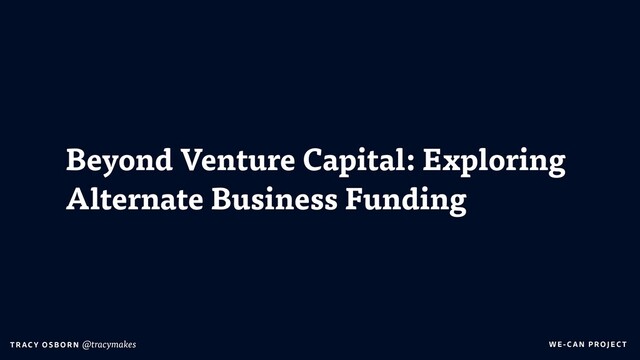 WE-C A N P RO JECT
T RAC Y O S B OR N @tracymakes
Beyond Venture Capital: Exploring
Alternate Business Funding
