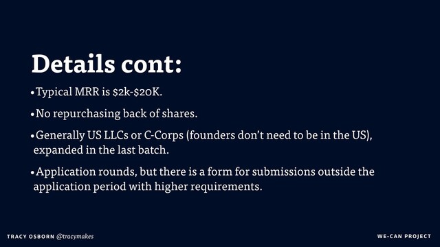 WE-C A N P RO JECT
T RAC Y O S B OR N @tracymakes
Details cont:
•Typical MRR is $2k-$20K.
•No repurchasing back of shares.
•Generally US LLCs or C-Corps (founders don’t need to be in the US),
expanded in the last batch.
•Application rounds, but there is a form for submissions outside the
application period with higher requirements.
