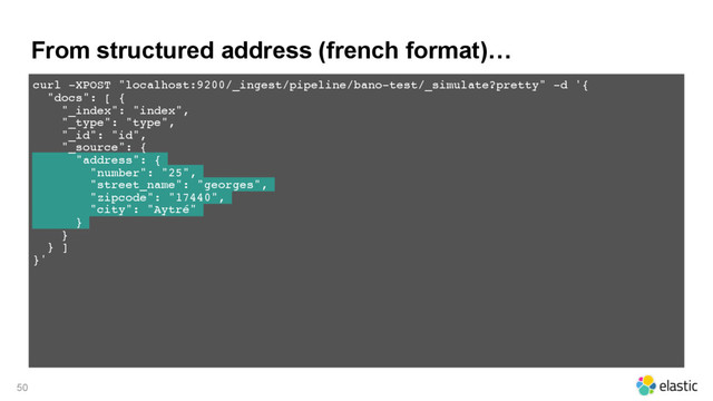 From structured address (french format)…
50
curl -XPOST "localhost:9200/_ingest/pipeline/bano-test/_simulate?pretty" -d '{
"docs": [ {
"_index": "index",
"_type": "type",
"_id": "id",
"_source": {
"address": {
"number": "25",
"street_name": "georges",
"zipcode": "17440",
"city": "Aytré"
}
}
} ]
}'
