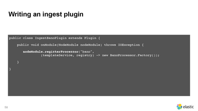 Writing an ingest plugin
58
public class IngestBanoPlugin extends Plugin {
 
public void onModule(NodeModule nodeModule) throws IOException { 
nodeModule.registerProcessor("bano", 
(templateService, registry) -> new BanoProcessor.Factory()); 
}
}
