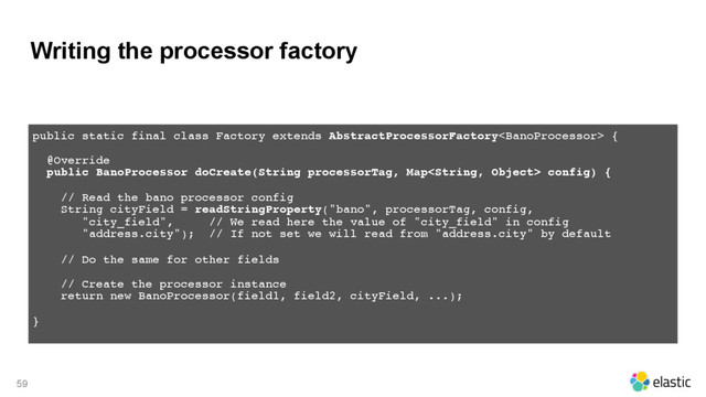 Writing the processor factory
59
public static final class Factory extends AbstractProcessorFactory {
@Override 
public BanoProcessor doCreate(String processorTag, Map config) {
// Read the bano processor config 
String cityField = readStringProperty("bano", processorTag, config,
"city_field", // We read here the value of "city_field" in config
"address.city"); // If not set we will read from "address.city" by default
// Do the same for other fields
// Create the processor instance
return new BanoProcessor(field1, field2, cityField, ...);
} 
