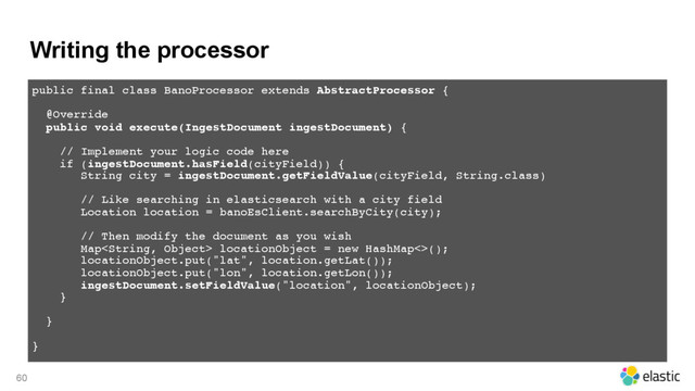 Writing the processor
60
public final class BanoProcessor extends AbstractProcessor {
@Override 
public void execute(IngestDocument ingestDocument) { 
// Implement your logic code here
if (ingestDocument.hasField(cityField)) {
String city = ingestDocument.getFieldValue(cityField, String.class)
// Like searching in elasticsearch with a city field
Location location = banoEsClient.searchByCity(city);
// Then modify the document as you wish
Map locationObject = new HashMap<>(); 
locationObject.put("lat", location.getLat()); 
locationObject.put("lon", location.getLon()); 
ingestDocument.setFieldValue("location", locationObject);
}
}
}
