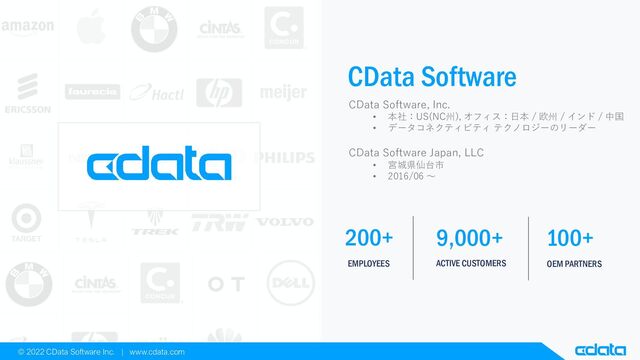 EMPLOYEES
200+
ACTIVE CUSTOMERS
9,000+
OEM PARTNERS
100+
© 2022 CData Software Inc. | www.cdata.com
CData Software
CData Software, Inc.
• 本社：US(NC州), オフィス：日本 / 欧州 / インド / 中国
• データコネクティビティ テクノロジーのリーダー
CData Software Japan, LLC
• 宮城県仙台市
• 2016/06 〜
