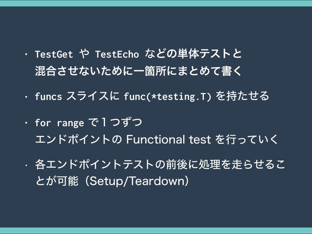 • TestGet ΍ TestEcho ͳͲͷ୯ମςετͱ 
ࠞ߹ͤ͞ͳ͍ͨΊʹҰՕॴʹ·ͱΊͯॻ͘
• funcsεϥΠεʹfunc(*testing.T)Λ࣋ͨͤΔ
• for rangeͰ̍ͭͣͭ 
ΤϯυϙΠϯτͷ'VODUJPOBMUFTUΛߦ͍ͬͯ͘
w ֤ΤϯυϙΠϯτςετͷલޙʹॲཧΛ૸ΒͤΔ͜
ͱ͕Մೳʢ4FUVQ5FBSEPXOʣ
