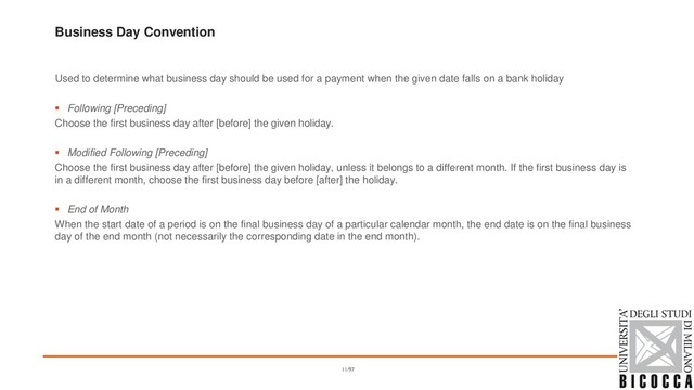 Business Day Convention
Used to determine what business day should be used for a payment when the given date falls on a bank holiday
▪ Following [Preceding]
Choose the first business day after [before] the given holiday.
▪ Modified Following [Preceding]
Choose the first business day after [before] the given holiday, unless it belongs to a different month. If the first business day is
in a different month, choose the first business day before [after] the holiday.
▪ End of Month
When the start date of a period is on the final business day of a particular calendar month, the end date is on the final business
day of the end month (not necessarily the corresponding date in the end month).
11/97
