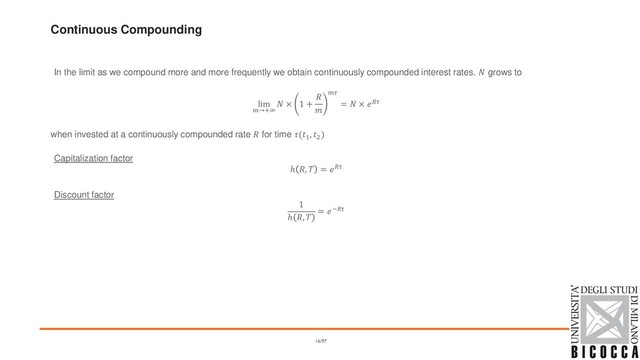Continuous Compounding
In the limit as we compound more and more frequently we obtain continuously compounded interest rates.  grows to
lim
→+∞
 × 1 +



=  × 
when invested at a continuously compounded rate  for time (1
, 2
)
Capitalization factor
ℎ ,  = 
Discount factor
1
ℎ , 
= −
16/97

