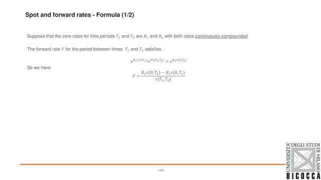 Spot and forward rates - Formula (1/2)
Suppose that the zero rates for time periods 1 and 2 are 1 and 2 with both rates continuously compounded
The forward rate  for the period between times 1 and 2 satisfies
1(0,1)(1,2) = 2(0,2)
So we have
 =
2
(0, 2
) − 1
(0, 1
)
(1
, 2
)
19/97

