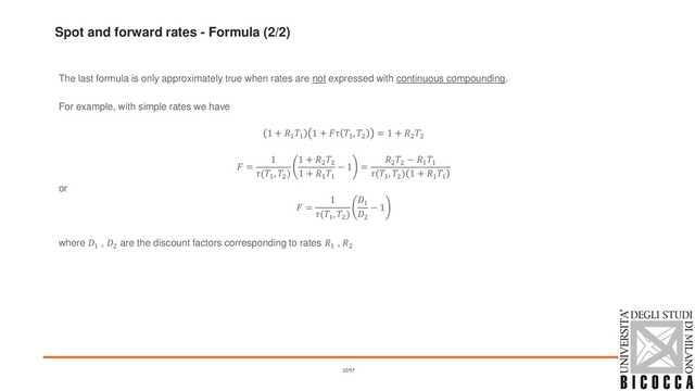 Spot and forward rates - Formula (2/2)
The last formula is only approximately true when rates are not expressed with continuous compounding.
For example, with simple rates we have
1 + 1
1
1 +  1
, 2
= 1 + 2
2
 =
1
(1
, 2
)
1 + 2
2
1 + 1
1
− 1 =
2
2
− 1
1
(1
, 2
) 1 + 1
1
or
 =
1
(1
, 2
)
1
2
− 1
where 1 , 2 are the discount factors corresponding to rates 1 , 2
20/97
