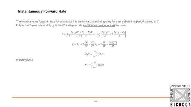 The instantaneous forward rate  for a maturity  is the forward rate that applies for a very short time period starting at .
If  is the -year rate and + is the ( + )-year rate (continuous compounding) we have
 = lim
→0
+
( + ) − 

 +  − 
= lim
→0
+


+ 
+
− 

 = 
+ 


=



+ 


=
 



 = න
0

  
or equivalently

=
1

න
0

  
Instantaneous Forward Rate
23/97
