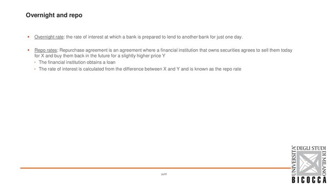 Overnight and repo
▪ Overnight rate: the rate of interest at which a bank is prepared to lend to another bank for just one day.
▪ Repo rates: Repurchase agreement is an agreement where a financial institution that owns securities agrees to sell them today
for X and buy them back in the future for a slightly higher price Y
◦ The financial institution obtains a loan
◦ The rate of interest is calculated from the difference between X and Y and is known as the repo rate
26/97
