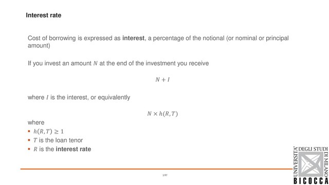 Interest rate
Cost of borrowing is expressed as interest, a percentage of the notional (or nominal or principal
amount)
If you invest an amount  at the end of the investment you receive
 + 
where  is the interest, or equivalently
 × ℎ(, )
where
▪ ℎ ,  ≥ 1
▪  is the loan tenor
▪  is the interest rate
5/97
