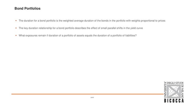 Bond Portfolios
▪ The duration for a bond portfolio is the weighted average duration of the bonds in the portfolio with weights proportional to prices
▪ The key duration relationship for a bond portfolio describes the effect of small parallel shifts in the yield curve
▪ What exposures remain if duration of a portfolio of assets equals the duration of a portfolio of liabilities?
59/97
