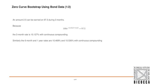 Zero Curve Bootstrap Using Bond Data (1/2)
An amount 2.5 can be earned on 97.5 during 3 months.
Because
100−0.10127×0.25 = 97.5
the 3-month rate is 10.127% with continuous compounding
Similarly the 6 month and 1 year rates are 10.469% and 10.536% with continuous compounding
62/97
