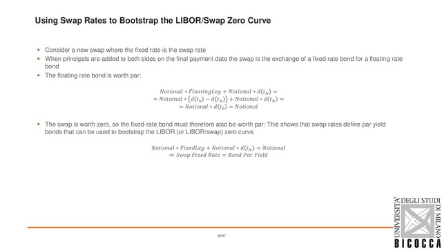 Using Swap Rates to Bootstrap the LIBOR/Swap Zero Curve
▪ Consider a new swap where the fixed rate is the swap rate
▪ When principals are added to both sides on the final payment date the swap is the exchange of a fixed rate bond for a floating rate
bond
▪ The floating rate bond is worth par:
 ∗  +  ∗  
=
=  ∗  0
−  
+  ∗  
=
=  ∗  0
= 
▪ The swap is worth zero, so the fixed-rate bond must therefore also be worth par: This shows that swap rates define par yield
bonds that can be used to bootstrap the LIBOR (or LIBOR/swap) zero curve
 ∗  +  ∗  
= 
֜    =   
80/97

