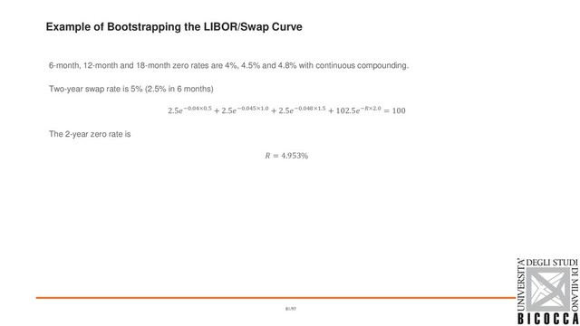 Example of Bootstrapping the LIBOR/Swap Curve
6-month, 12-month and 18-month zero rates are 4%, 4.5% and 4.8% with continuous compounding.
Two-year swap rate is 5% (2.5% in 6 months)
2.5−0.04×0.5 + 2.5−0.045×1.0 + 2.5−0.048×1.5 + 102.5−×2.0 = 100
The 2-year zero rate is
 = 4.953%
81/97
