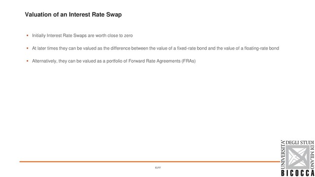 Valuation of an Interest Rate Swap
▪ Initially Interest Rate Swaps are worth close to zero
▪ At later times they can be valued as the difference between the value of a fixed-rate bond and the value of a floating-rate bond
▪ Alternatively, they can be valued as a portfolio of Forward Rate Agreements (FRAs)
82/97
