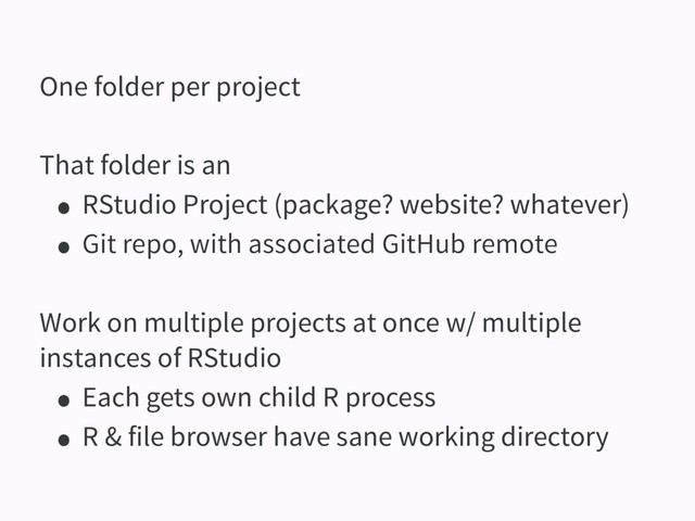 One folder per project
That folder is an
• RStudio Project (package? website? whatever)
• Git repo, with associated GitHub remote
Work on multiple projects at once w/ multiple
instances of RStudio
• Each gets own child R process
• R & file browser have sane working directory
