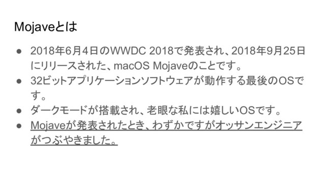 Mojaveとは
● 2018年6月4日のWWDC 2018で発表され、2018年9月25日
にリリースされた、macOS Mojaveのことです。
● 32ビットアプリケーションソフトウェアが動作する最後のOSで
す。
● ダークモードが搭載され、老眼な私には嬉しいOSです。
● Mojaveが発表されたとき、わずかですがオッサンエンジニア
がつぶやきました。
