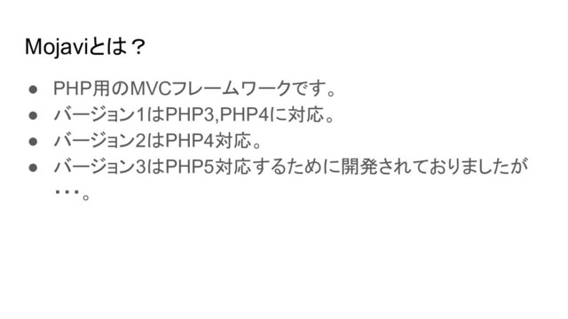 Mojaviとは？
● PHP用のMVCフレームワークです。
● バージョン1はPHP3,PHP4に対応。
● バージョン2はPHP4対応。
● バージョン3はPHP5対応するために開発されておりましたが
・・・。
