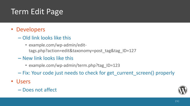 Term Edit Page
• Developers
– Old link looks like this
• example.com/wp-admin/edit-
tags.php?action=edit&taxonomy=post_tag&tag_ID=127
– New link looks like this
• example.com/wp-admin/term.php?tag_ID=123
– Fix: Your code just needs to check for get_current_screen() properly
• Users
– Does not affect
[ 5 ]
