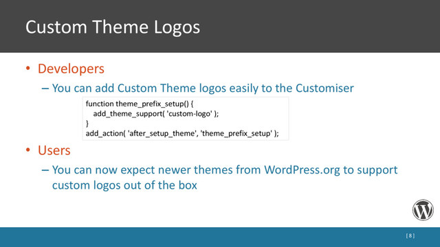 Custom Theme Logos
• Developers
– You can add Custom Theme logos easily to the Customiser
• Users
– You can now expect newer themes from WordPress.org to support
custom logos out of the box
[ 8 ]
function theme_prefix_setup() {
add_theme_support( 'custom-logo' );
}
add_action( 'after_setup_theme', 'theme_prefix_setup' );
