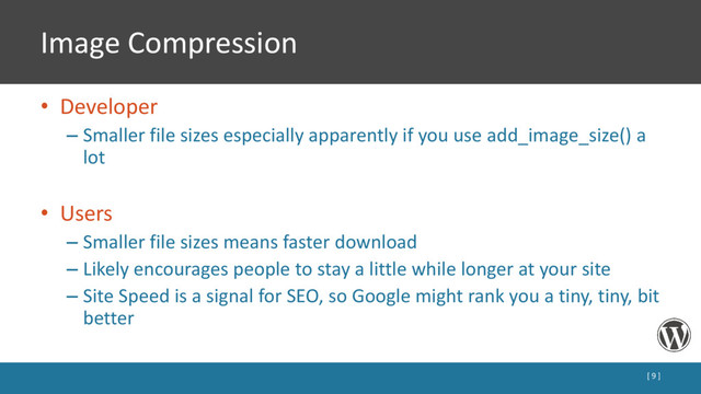 Image Compression
• Developer
– Smaller file sizes especially apparently if you use add_image_size() a
lot
• Users
– Smaller file sizes means faster download
– Likely encourages people to stay a little while longer at your site
– Site Speed is a signal for SEO, so Google might rank you a tiny, tiny, bit
better
[ 9 ]
