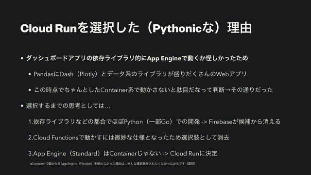 Cloud RunΛબ୒ͨ͠ʢPythonicͳʣཧ༝
• μογϡϘʔυΞϓϦͷґଘϥΠϒϥϦతʹApp EngineͰಈ͔͘ո͔ͬͨͨ͠Ί


• PandasʹDashʢPlotlyʣͱσʔλܥͷϥΠϒϥϦ͕੝Γͩ͘͞ΜͷWebΞϓϦ


• ͜ͷ࣌఺ͰͪΌΜͱͨ͠ContainerܥͰಈ͔͞ͳ͍ͱବ໨ͩͳͬͯ൑அˠͦͷ௨Γͩͬͨ


• બ୒͢Δ·Ͱͷࢥߟͱͯ͠͸…


1.ґଘϥΠϒϥϦͳͲͷ౎߹Ͱ΄΅PythonʢҰ෦GoʣͰͷ։ൃ -> Firebase͕ީิ͔Βফ͑Δ


2.Cloud FunctionsͰಈ͔͢ʹ͸ඍົͳ࢓༷ͱͳͬͨͨΊબ୒ࢶͱͯ͠ফڈ


3.App EngineʢStandardʣ͸Container͡Όͳ͍ -> Cloud Runʹܾఆ
 
※ContainerͰಈ͔ͤΔApp EngineʢFlexibleʣΛ࢖Θͳ͔ͬͨཧ༝͸…ͦΜͳબ୒ࢶΛೖΕͨ͘ͳ͔͔ͬͨΒͰ͢ʢ௚ٿʣ
