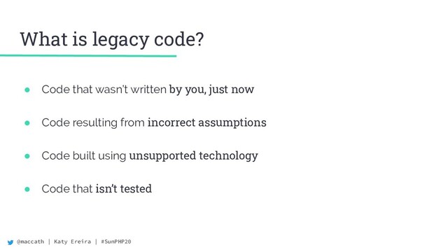 @maccath | Katy Ereira | #SunPHP20
What is legacy code?
● Code that wasn’t written by you, just now
● Code resulting from incorrect assumptions
● Code built using unsupported technology
● Code that isn’t tested
