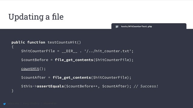 @maccath | Katy Ereira | #SunPHP20
tests/HitCounterTest.php
public function testCountsHit()
{
$hitCounterFile = __DIR__ . '/../hit_counter.txt';
$countBefore = file_get_contents($hitCounterFile);
countHit();
$countAfter = file_get_contents($hitCounterFile);
$this->assertEquals($countBefore++, $countAfter); // Success!
}
Updating a ﬁle
