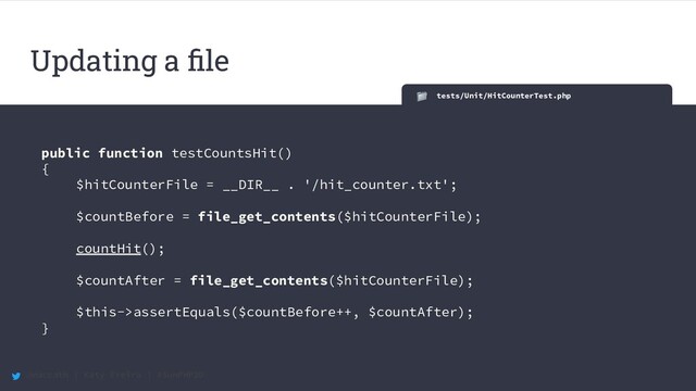 @maccath | Katy Ereira | #SunPHP20
tests/Unit/HitCounterTest.php
public function testCountsHit()
{
$hitCounterFile = __DIR__ . '/hit_counter.txt';
$countBefore = file_get_contents($hitCounterFile);
countHit();
$countAfter = file_get_contents($hitCounterFile);
$this->assertEquals($countBefore++, $countAfter);
}
Updating a ﬁle

