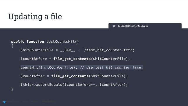 @maccath | Katy Ereira | #SunPHP20
tests/HitCounterTest.php
public function testCountsHit()
{
$hitCounterFile = __DIR__ . '/test_hit_counter.txt';
$countBefore = file_get_contents($hitCounterFile);
countHit($hitCounterFile); // Use test hit counter file.
$countAfter = file_get_contents($hitCounterFile);
$this->assertEquals($countBefore++, $countAfter);
}
Updating a ﬁle

