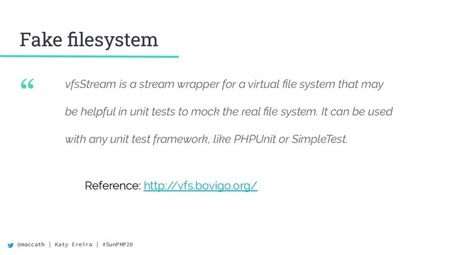 @maccath | Katy Ereira | #SunPHP20
“ vfsStream is a stream wrapper for a virtual ﬁle system that may
be helpful in unit tests to mock the real ﬁle system. It can be used
with any unit test framework, like PHPUnit or SimpleTest.
Fake ﬁlesystem
Reference: http:/
/vfs.bovigo.org/
