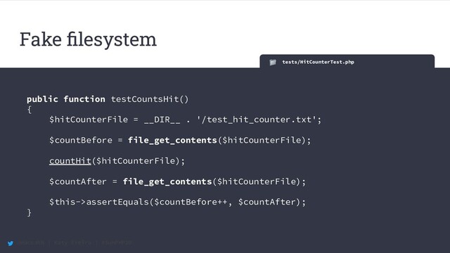 @maccath | Katy Ereira | #SunPHP20
tests/HitCounterTest.php
public function testCountsHit()
{
$hitCounterFile = __DIR__ . '/test_hit_counter.txt';
$countBefore = file_get_contents($hitCounterFile);
countHit($hitCounterFile);
$countAfter = file_get_contents($hitCounterFile);
$this->assertEquals($countBefore++, $countAfter);
}
Fake ﬁlesystem
