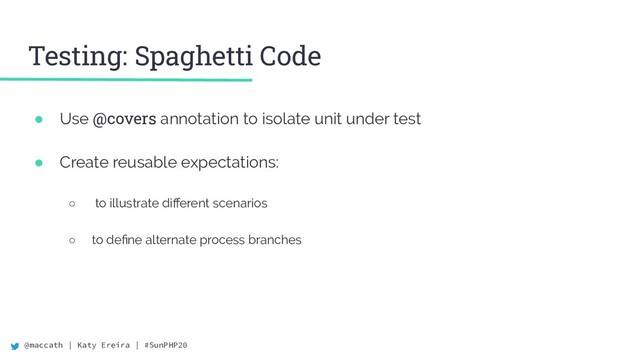 @maccath | Katy Ereira | #SunPHP20
Testing: Spaghetti Code
● Use @covers annotation to isolate unit under test
● Create reusable expectations:
○ to illustrate diﬀerent scenarios
○ to deﬁne alternate process branches
