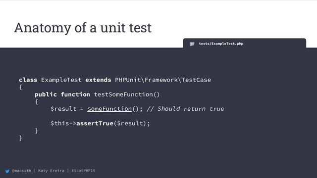 @maccath | Katy Ereira | #ScotPHP19
Anatomy of a unit test
tests/ExampleTest.php
class ExampleTest extends PHPUnit\Framework\TestCase
{
public function testSomeFunction()
{
$result = someFunction(); // Should return true
$this->assertTrue($result);
}
}

