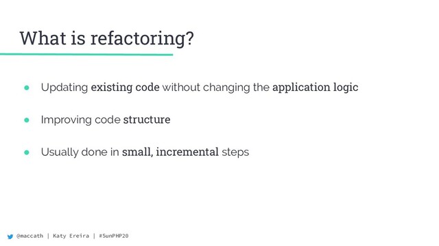 @maccath | Katy Ereira | #SunPHP20
What is refactoring?
● Updating existing code without changing the application logic
● Improving code structure
● Usually done in small, incremental steps
