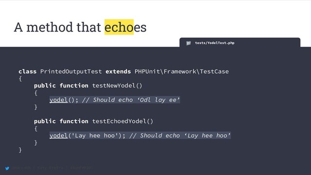 @maccath | Katy Ereira | #SunPHP20
A method that echoes
tests/YodelTest.php
class PrintedOutputTest extends PHPUnit\Framework\TestCase
{
public function testNewYodel()
{
yodel(); // Should echo ‘Odl lay ee’
}
public function testEchoedYodel()
{
yodel('Lay hee hoo'); // Should echo ‘Lay hee hoo’
}
}
