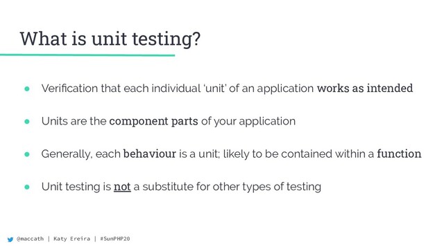 @maccath | Katy Ereira | #SunPHP20
What is unit testing?
● Veriﬁcation that each individual ‘unit’ of an application works as intended
● Units are the component parts of your application
● Generally, each behaviour is a unit; likely to be contained within a function
● Unit testing is not a substitute for other types of testing
