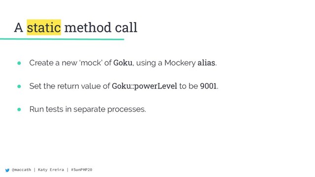 @maccath | Katy Ereira | #SunPHP20
A static method call
● Create a new ‘mock’ of Goku, using a Mockery alias.
● Set the return value of Goku::powerLevel to be 9001.
● Run tests in separate processes.

