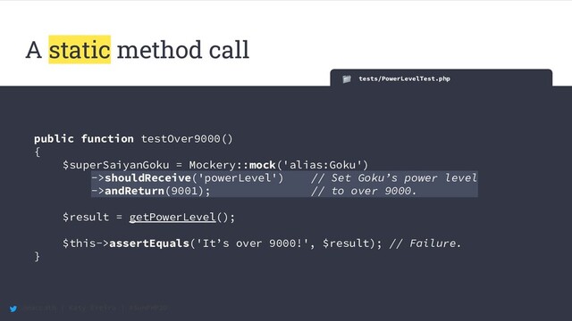 @maccath | Katy Ereira | #SunPHP20
A static method call
tests/PowerLevelTest.php
public function testOver9000()
{
$superSaiyanGoku = Mockery::mock('alias:Goku')
->shouldReceive('powerLevel') // Set Goku’s power level
->andReturn(9001); // to over 9000. .
$result = getPowerLevel();
$this->assertEquals('It’s over 9000!', $result); // Failure.
}
