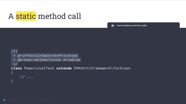 @maccath | Katy Ereira | #SunPHP20
A static method call
tests/PowerLevelTest.php
/**
* @runTestsInSeparateProcesses
* @preserveGlobalState disabled
*/
class PowerLevelTest extends PHPUnit\Framework\TestCase
{
// ...
}
