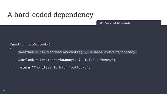@maccath | Katy Ereira | #SunPHP20
PessimistOrOptimist.php
function getOutlook()
{
$weather = new WeatherForecast(); // A hard-coded dependency.
$outlook = $weather->isSunny() ? "full" : "empty";
return "The glass is half $outlook.";
}
A hard-coded dependency
