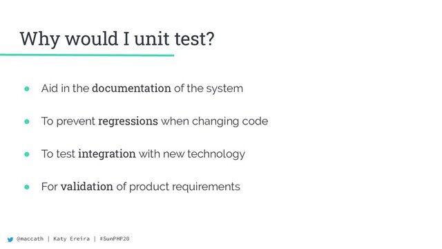 @maccath | Katy Ereira | #SunPHP20
Why would I unit test?
● Aid in the documentation of the system
● To prevent regressions when changing code
● To test integration with new technology
● For validation of product requirements
